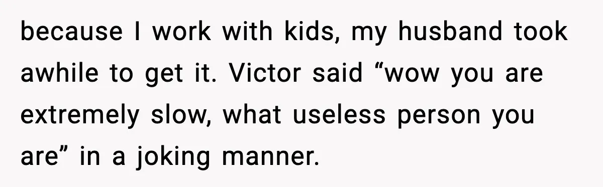 because I work with kids, my husband took awhile to get it. Victor said “wow you are extremely slow, what useless person you are” in a joking manner.