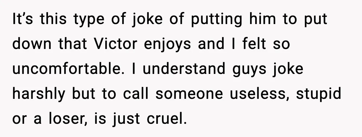 It’s this type of joke of putting him to put down that Victor enjoys and I felt so uncomfortable. I understand guys joke harshly but to call someone useless, stupid...