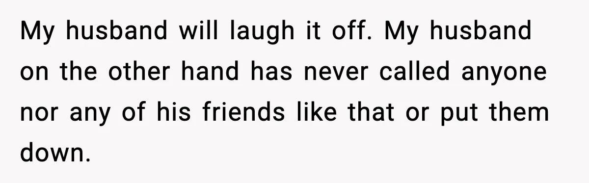 My husband will laugh it off. My husband on the other hand has never called anyone nor any of his friends like that or put them down.