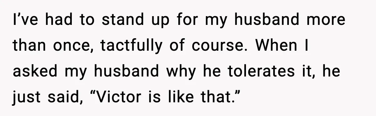 I’ve had to stand up for my husband more than once, tactfully of course. When I asked my husband why he tolerates it, he just said, “Victor is like that.”