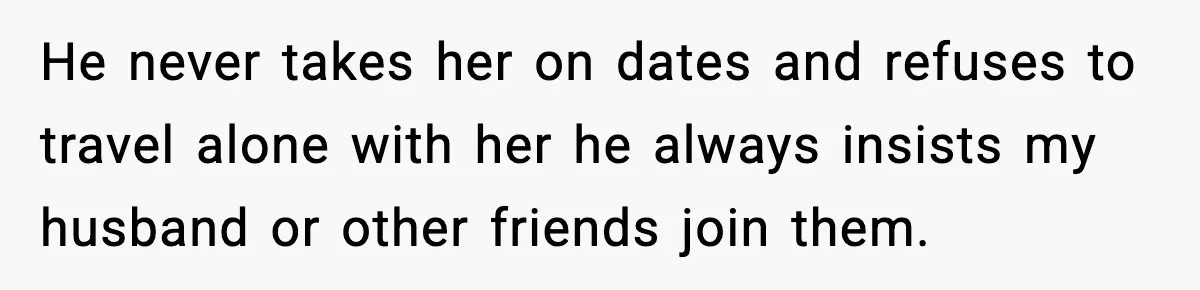 He never takes her on dates and refuses to travel alone with her he always insists my husband or other friends join them.