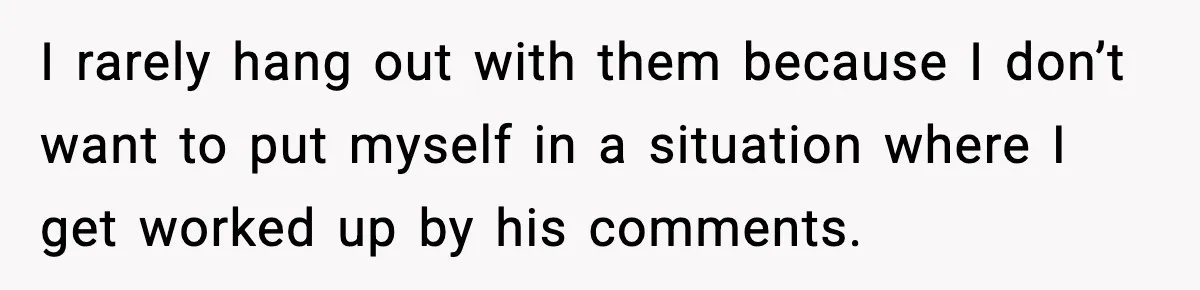 I rarely hang out with them because I don’t want to put myself in a situation where I get worked up by his comments.