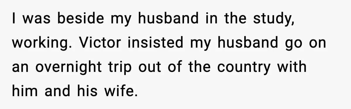 I was beside my husband in the study, working. Victor insisted my husband go on an overnight trip out of the country with him and his wife.