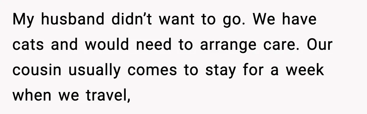 My husband didn’t want to go. We have cats and would need to arrange care. Our cousin usually comes to stay for a week when we travel,