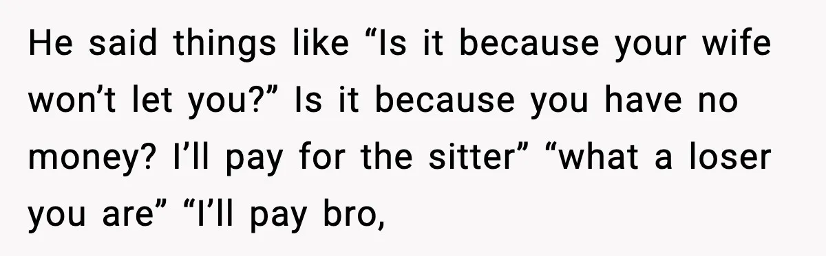 He said things like “Is it because your wife won’t let you?” Is it because you have no money? I’ll pay for the sitter” “what a loser you are” “I’ll...