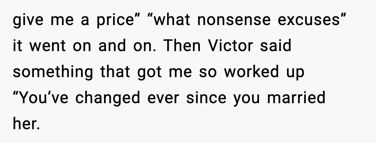 give me a price” “what nonsense excuses” it went on and on. Then Victor said something that got me so worked up “You’ve changed ever since you married her.