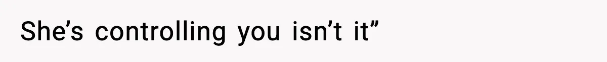 She’s controlling you isn’t it”