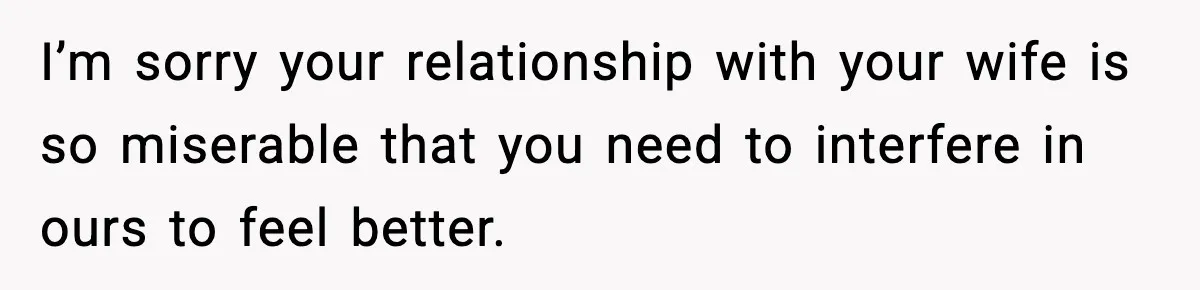 I’m sorry your relationship with your wife is so miserable that you need to interfere in ours to feel better.