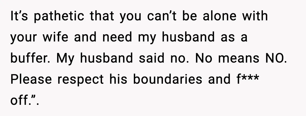 It’s pathetic that you can’t be alone with your wife and need my husband as a buffer. My husband said no. No means NO. Please respect his boundaries and f***...