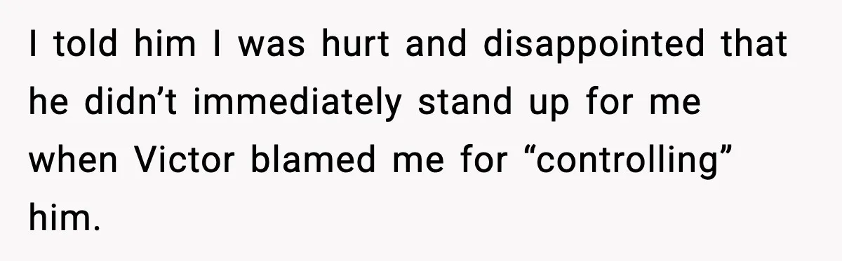 I told him I was hurt and disappointed that he didn’t immediately stand up for me when Victor blamed me for “controlling” him.
