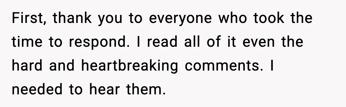 First, thank you to everyone who took the time to respond. I read all of it even the hard and heartbreaking comments. I needed to hear them.