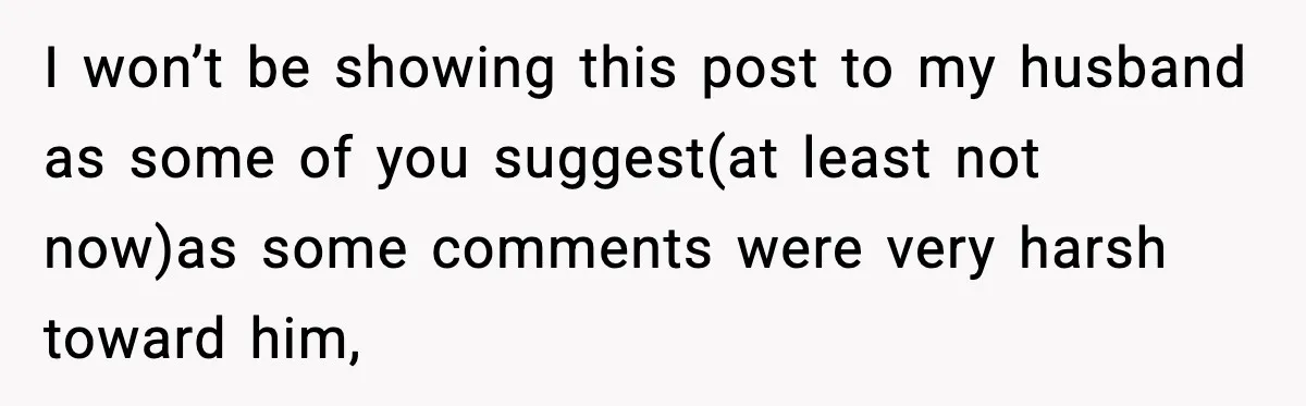 I won’t be showing this post to my husband as some of you suggest(at least not now)as some comments were very harsh toward him,