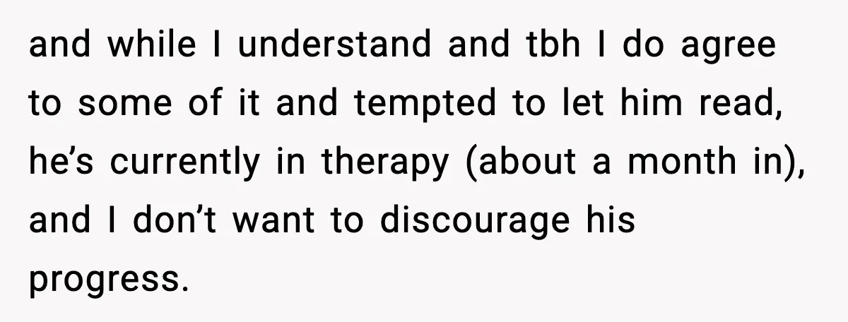 and while I understand and tbh I do agree to some of it and tempted to let him read, he’s currently in therapy (about a month in), and I don’t...
