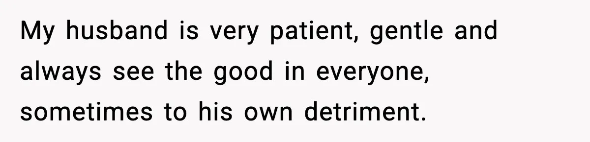 My husband is very patient, gentle and always see the good in everyone, sometimes to his own detriment.