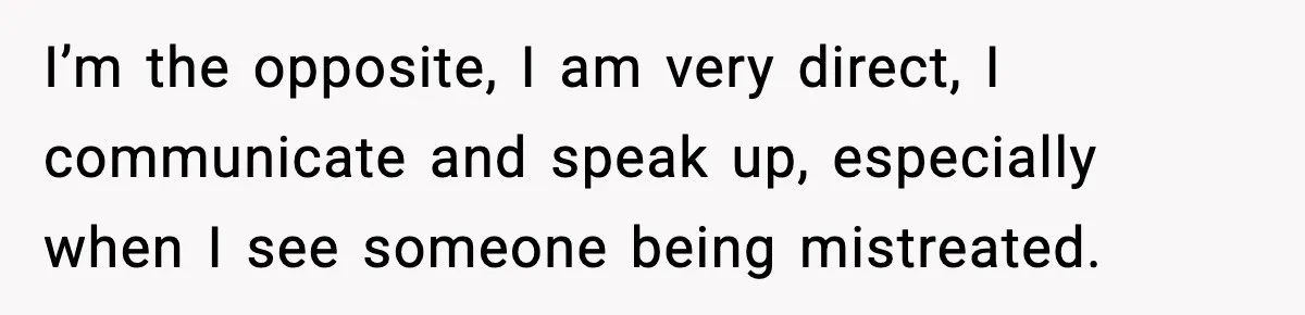 I’m the opposite, I am very direct, I communicate and speak up, especially when I see someone being mistreated.
