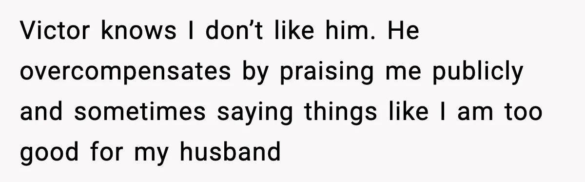 Victor knows I don’t like him. He overcompensates by praising me publicly and sometimes saying things like I am too good for my husband