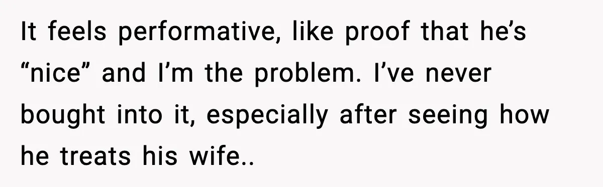 It feels performative, like proof that he’s “nice” and I’m the problem. I’ve never bought into it, especially after seeing how he treats his wife..