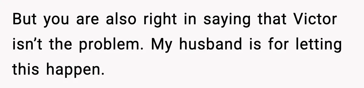 But you are also right in saying that Victor isn’t the problem. My husband is for letting this happen.