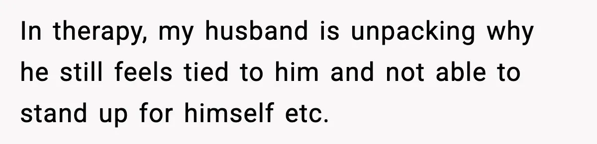 In therapy, my husband is unpacking why he still feels tied to him and not able to stand up for himself etc.