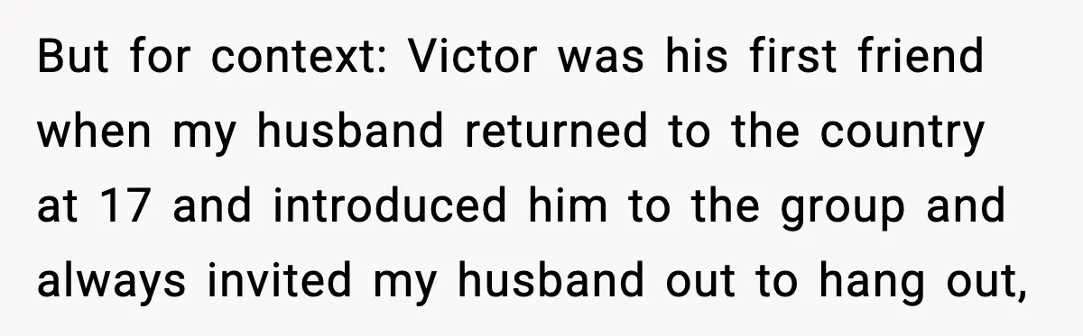 But for context: Victor was his first friend when my husband returned to the country at 17 and introduced him to the group and always invited my husband out to...