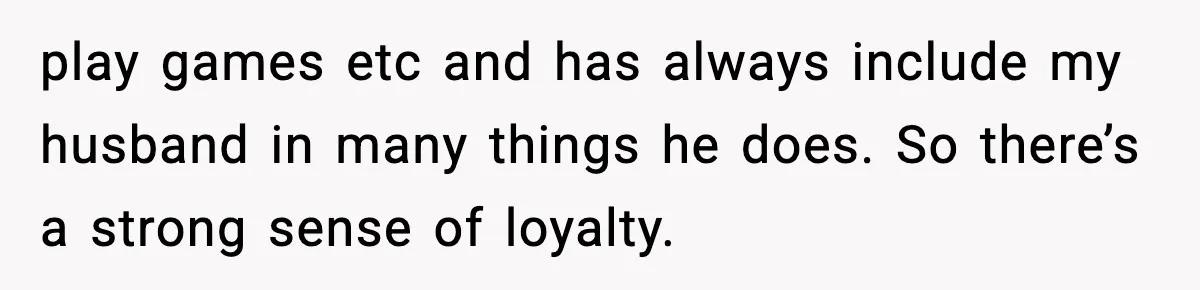 play games etc and has always include my husband in many things he does. So there’s a strong sense of loyalty.