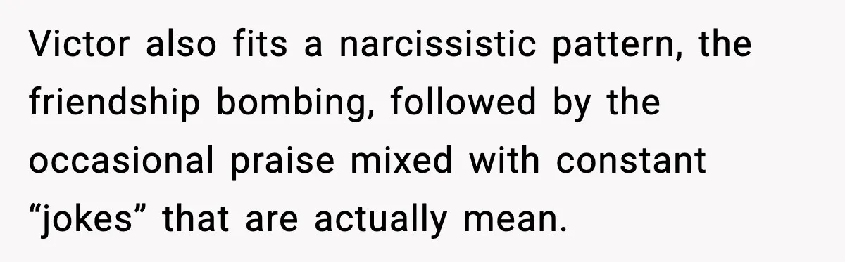 Victor also fits a narcissistic pattern, the friendship bombing, followed by the occasional praise mixed with constant “jokes” that are actually mean.