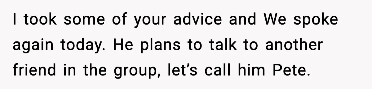 I took some of your advice and We spoke again today. He plans to talk to another friend in the group, let’s call him Pete.