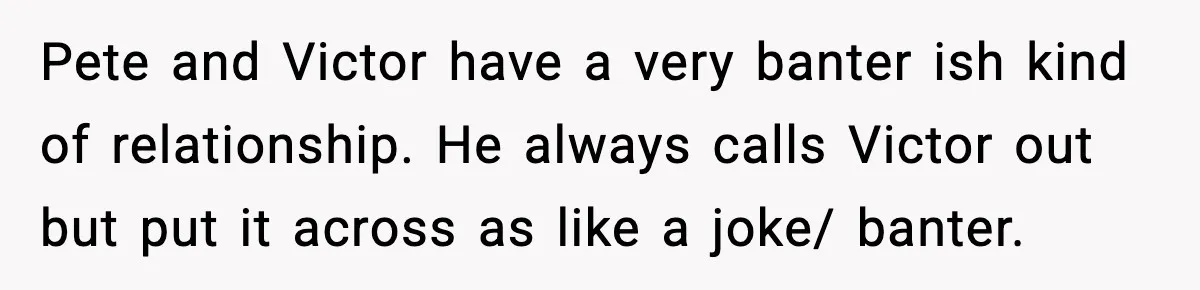Pete and Victor have a very banter ish kind of relationship. He always calls Victor out but put it across as like a joke/ banter.
