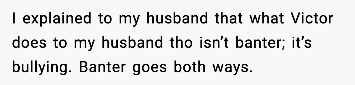 I explained to my husband that what Victor does to my husband tho isn’t banter; it’s bullying. Banter goes both ways.