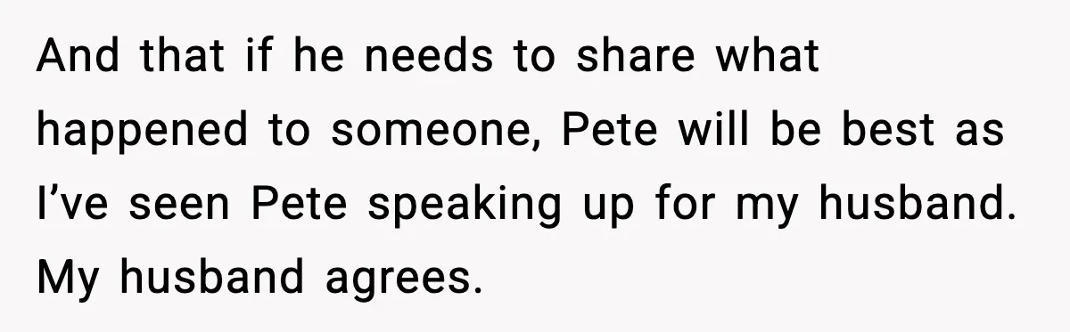 And that if he needs to share what happened to someone, Pete will be best as I’ve seen Pete speaking up for my husband. My husband agrees.