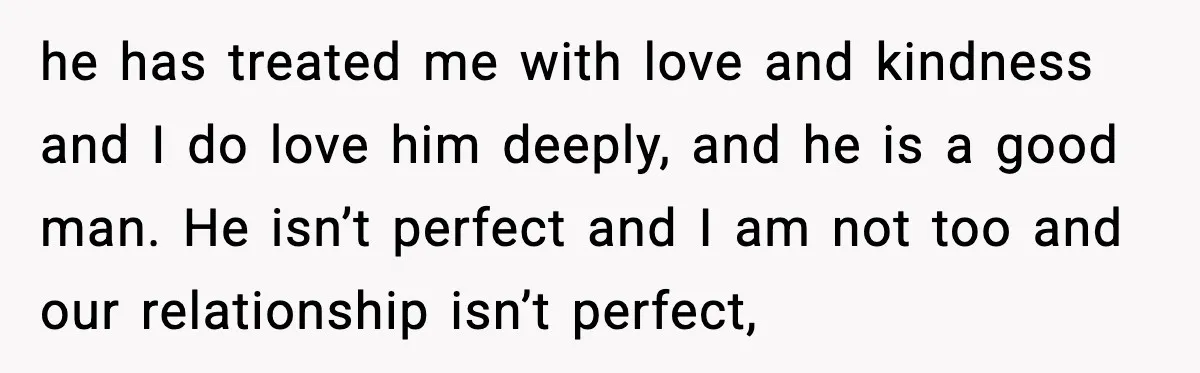 he has treated me with love and kindness and I do love him deeply, and he is a good man. He isn’t perfect and I am not too and our...