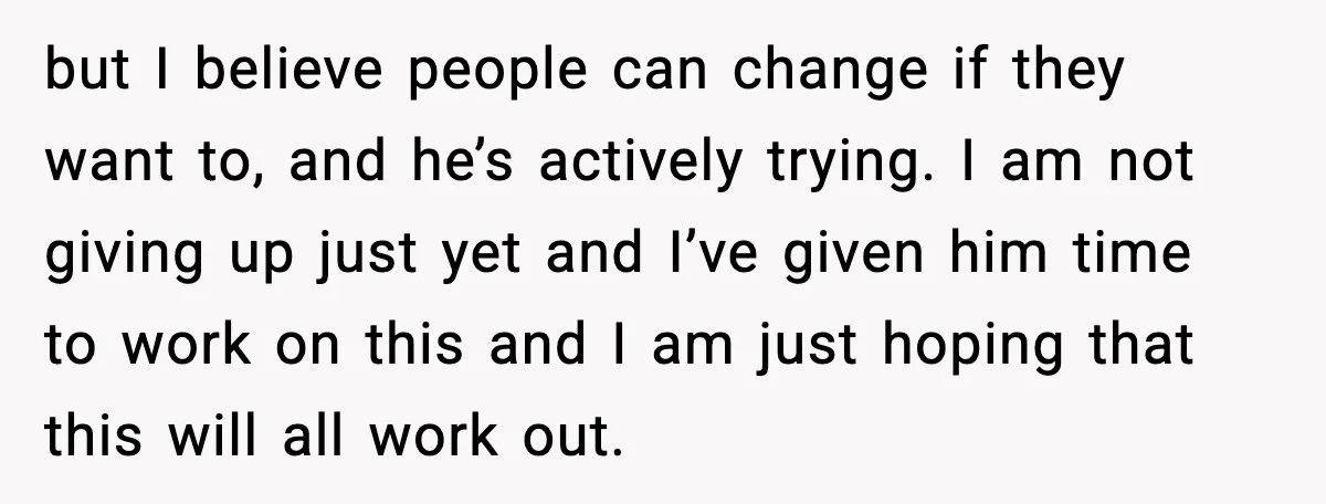but I believe people can change if they want to, and he’s actively trying. I am not giving up just yet and I’ve given him time to work on this...