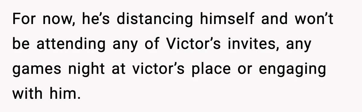 For now, he’s distancing himself and won’t be attending any of Victor’s invites, any games night at victor’s place or engaging with him.