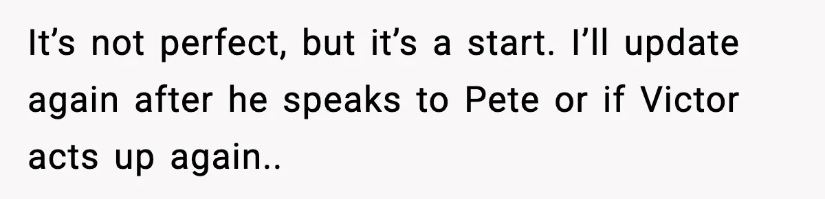 It’s not perfect, but it’s a start. I’ll update again after he speaks to Pete or if Victor acts up again..
