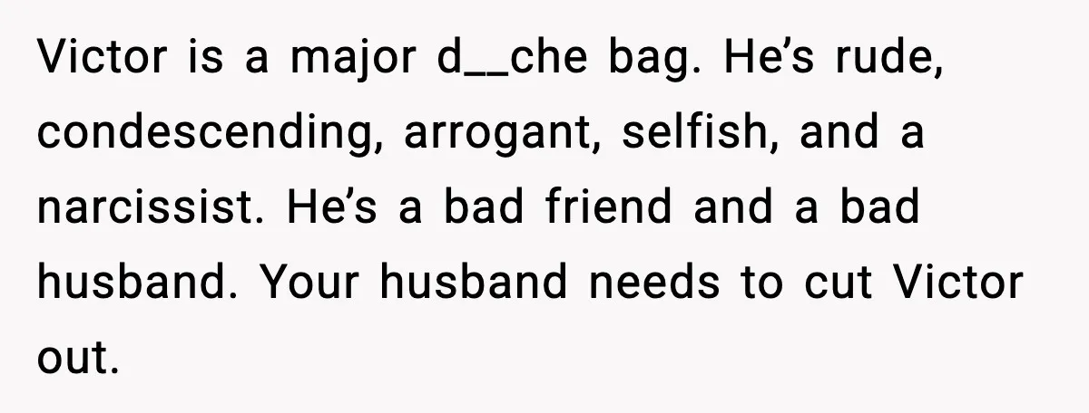 Victor is a major d__che bag. He’s rude, condescending, arrogant, selfish, and a narcissist. He’s a bad friend and a bad husband. Your husband needs to cut Victor out.