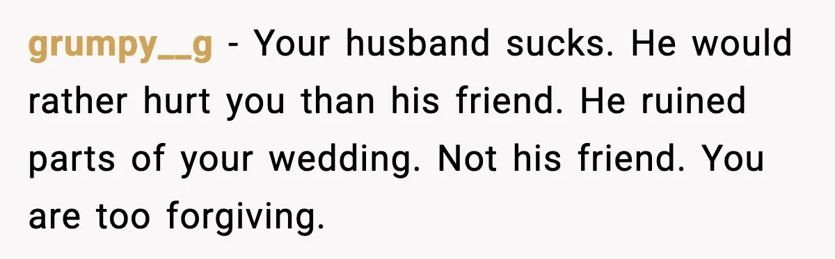grumpy__g - Your husband sucks. He would rather hurt you than his friend. He ruined parts of your wedding. Not his friend. You are too forgiving.