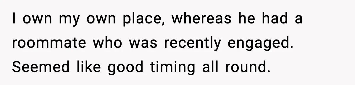 I own my own place, whereas he had a roommate who was recently engaged. Seemed like good timing all round.
