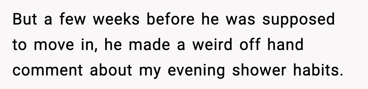 But a few weeks before he was supposed to move in, he made a weird off hand comment about my evening shower habits.