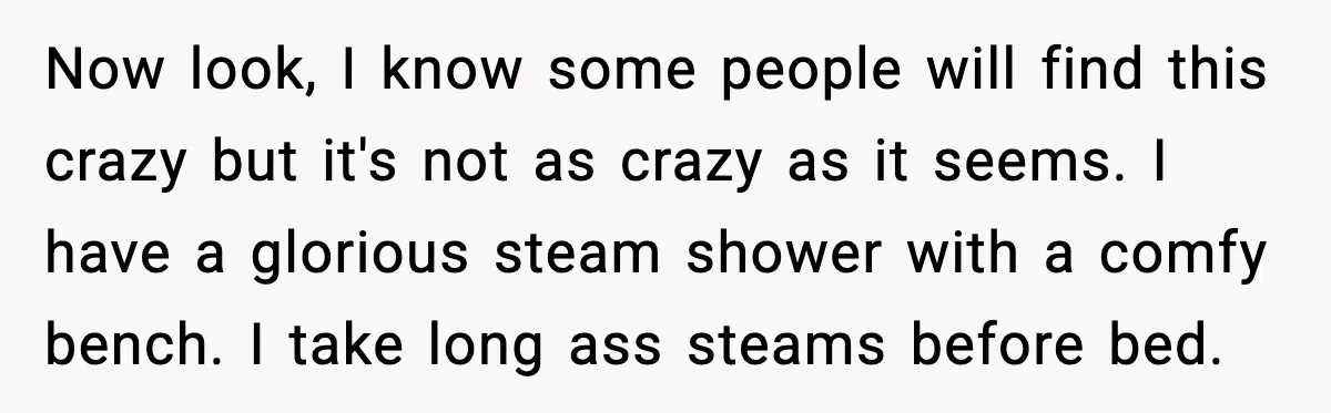 Now look, I know some people will find this crazy but it's not as crazy as it seems. I have a glorious steam shower with a comfy bench. I take...