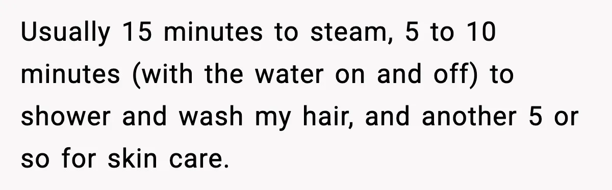 Usually 15 minutes to steam, 5 to 10 minutes (with the water on and off) to shower and wash my hair, and another 5 or so for skin care.