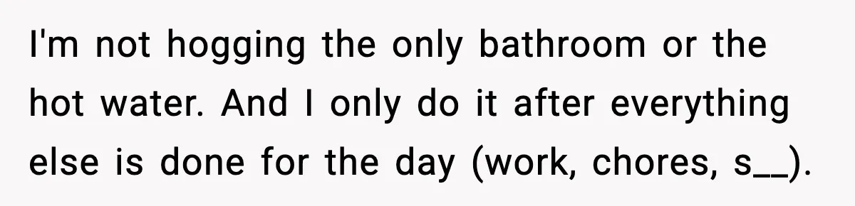 I'm not hogging the only bathroom or the hot water. And I only do it after everything else is done for the day (work, chores, s__).