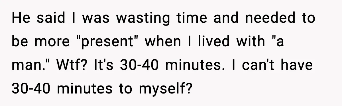 He said I was wasting time and needed to be more "present" when I lived with "a man." Wtf? It's 30-40 minutes. I can't have 30-40 minutes to myself?