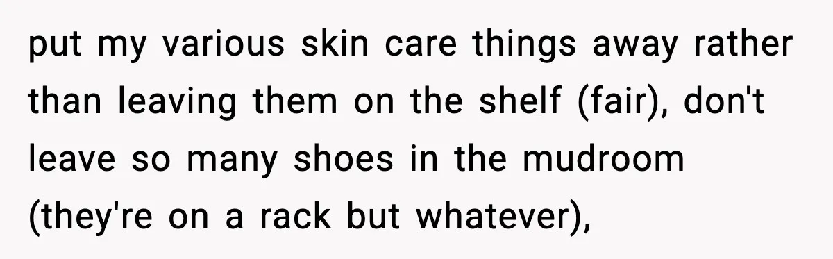 put my various skin care things away rather than leaving them on the shelf (fair), don't leave so many shoes in the mudroom (they're on a rack but whatever),
