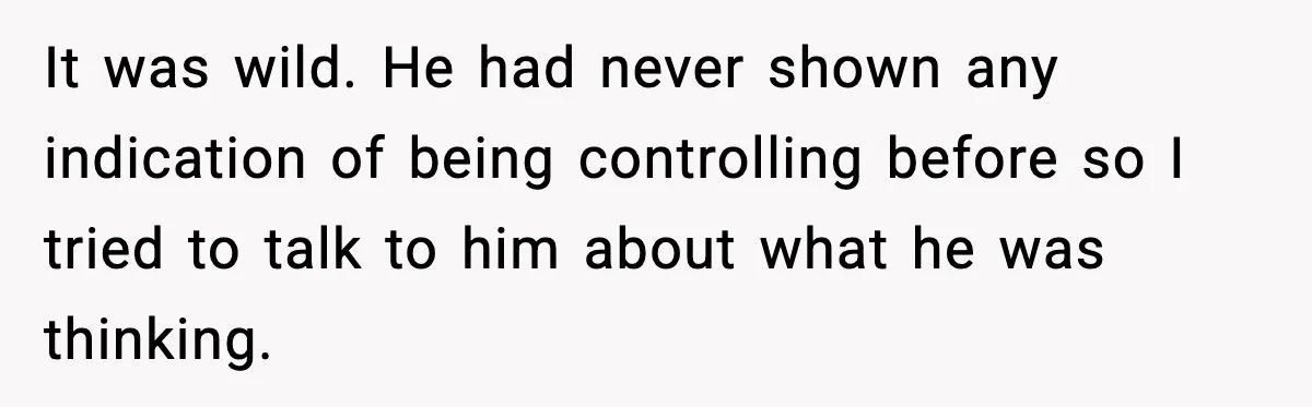 It was wild. He had never shown any indication of being controlling before so I tried to talk to him about what he was thinking.