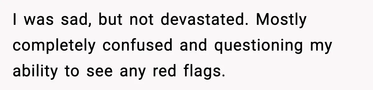 I was sad, but not devastated. Mostly completely confused and questioning my ability to see any red flags.