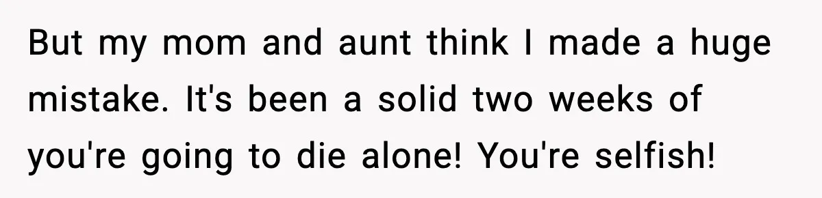 But my mom and aunt think I made a huge mistake. It's been a solid two weeks of you're going to die alone! You're selfish!