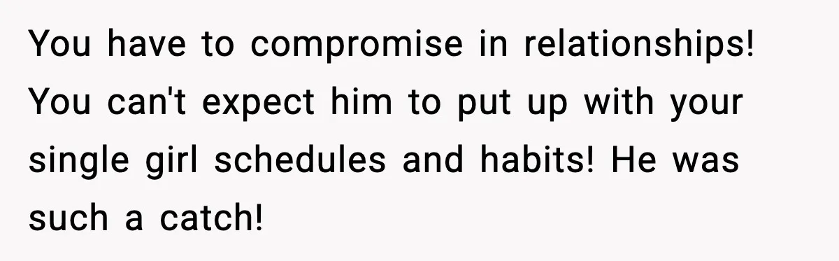 You have to compromise in relationships! You can't expect him to put up with your single girl schedules and habits! He was such a catch!