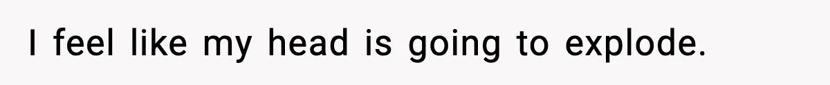 I feel like my head is going to explode.