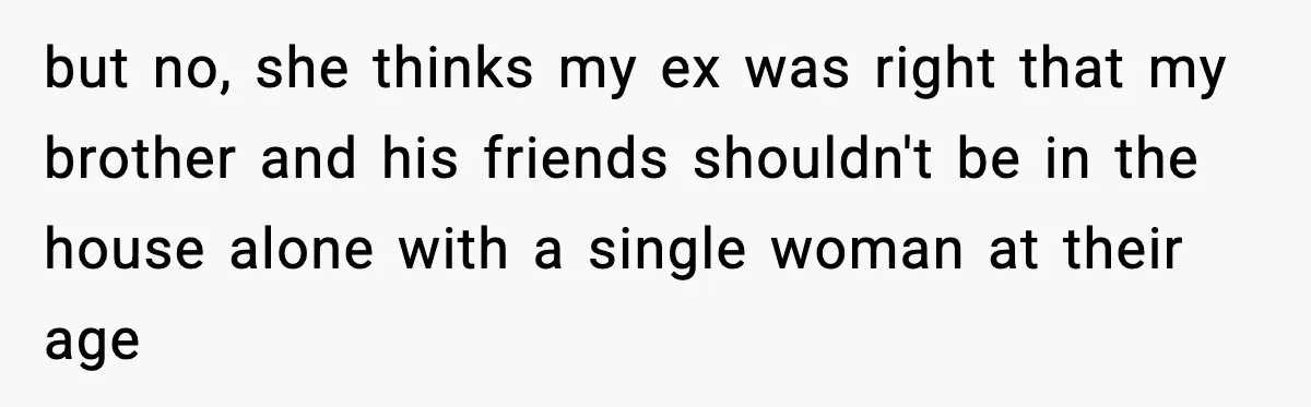 but no, she thinks my ex was right that my brother and his friends shouldn't be in the house alone with a single woman at their age