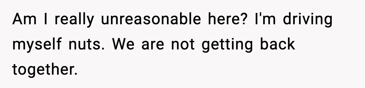 Am I really unreasonable here? I'm driving myself nuts. We are not getting back together.